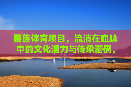 民族体育项目,流淌在血脉中的文化活力与传承密码,民族体育,流淌在血脉中的文化传承密码 民族体育项目,流淌在血脉中的文化活力与传承密码,民族体育,流淌在血脉中的文化传承密码