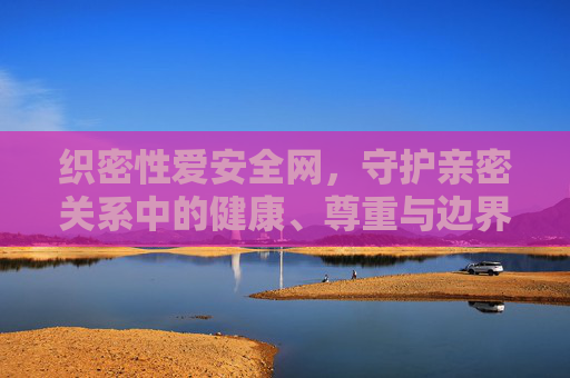 织密性爱安全网，守护亲密关系中的健康、尊重与边界，织密亲密关系安全网，守护健康、尊重与边界