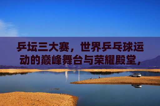 乒坛三大赛,世界乒乓球运动的巅峰舞台与荣耀殿堂,乒坛三大赛,世界乒坛的巅峰舞台与荣耀殿堂 乒坛三大赛,世界乒乓球运动的巅峰舞台与荣耀殿堂,乒坛三大赛,世界乒坛的巅峰舞台与荣耀殿堂