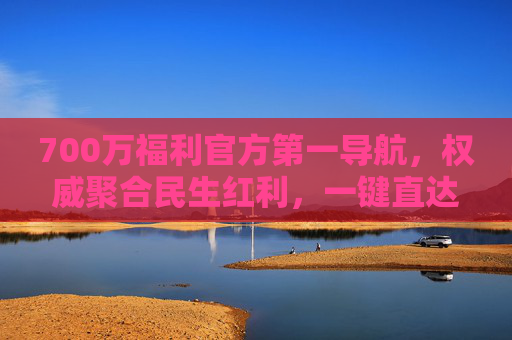 700万福利官方第一导航，权威聚合民生红利，一键直达政策好礼，700万福利官方导航，权威聚合民生红利，一键直达政策好礼