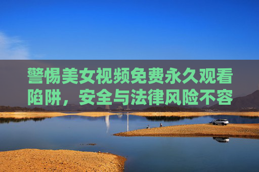 警惕美女视频免费永久观看陷阱,安全与法律风险不容忽视,警惕美女视频免费永久观看陷阱,安全与法律风险不容忽视 警惕美女视频免费永久观看陷阱,安全与法律风险不容忽视,警惕美女视频免费永久观看陷阱,安全与法律风险不容忽视