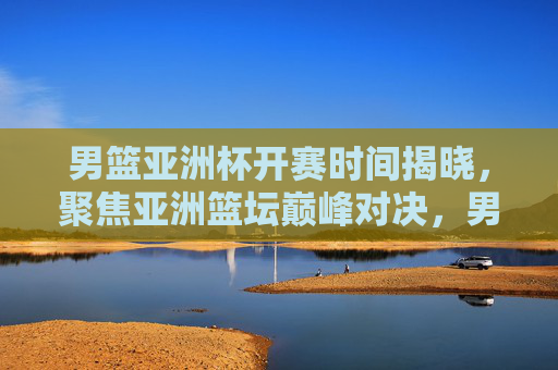 男篮亚洲杯开赛时间揭晓,聚焦亚洲篮坛巅峰对决,男篮亚洲杯开赛时间揭晓 亚洲篮坛巅峰对决 男篮亚洲杯开赛时间揭晓,聚焦亚洲篮坛巅峰对决,男篮亚洲杯开赛时间揭晓 亚洲篮坛巅峰对决