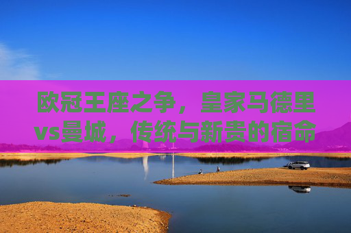 欧冠王座之争,皇家马德里vs曼城,传统与新贵的宿命对决,欧冠王座,皇马VS曼城,传统与新贵的宿命对决 欧冠王座之争,皇家马德里vs曼城,传统与新贵的宿命对决,欧冠王座,皇马VS曼城,传统与新贵的宿命对决