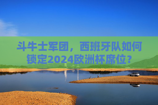 斗牛士军团,西班牙队如何锁定2024欧洲杯席位? 斗牛士军团,西班牙队如何锁定2024欧洲杯席位?