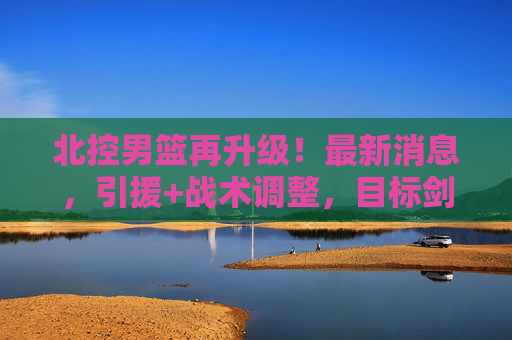 北控男篮再升级!最新消息,引援+战术调整,目标剑指季后赛前八,北控男篮引援战术再升级 剑指季后赛前八 北控男篮再升级!最新消息,引援+战术调整,目标剑指季后赛前八,北控男篮引援战术再升级 剑指季后赛前八