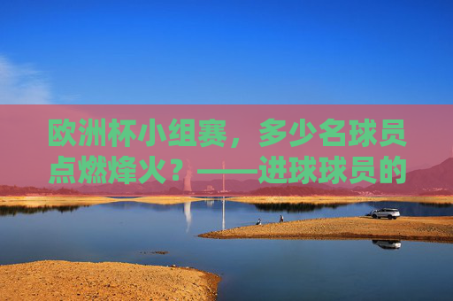 欧洲杯小组赛,多少名球员点燃烽火?——进球球员的多样性与竞争魅力 欧洲杯小组赛,多少名球员点燃烽火?——进球球员的多样性与竞争魅力