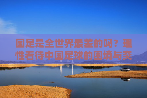 国足是全世界最差的吗?理性看待中国足球的困境与突围之路,国足最差之问,困境与突围之路 国足是全世界最差的吗?理性看待中国足球的困境与突围之路,国足最差之问,困境与突围之路