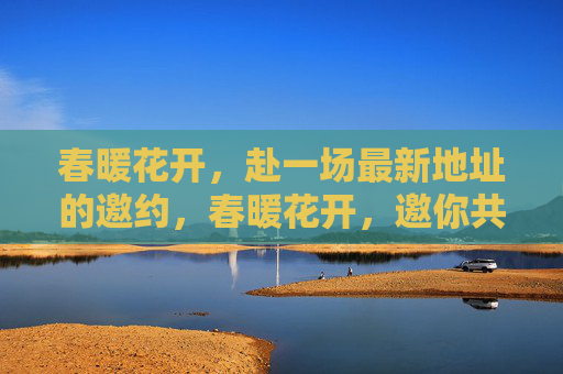 春暖花开,赴一场最新地址的邀约,春暖花开,邀你共赴新址 春暖花开,赴一场最新地址的邀约,春暖花开,邀你共赴新址