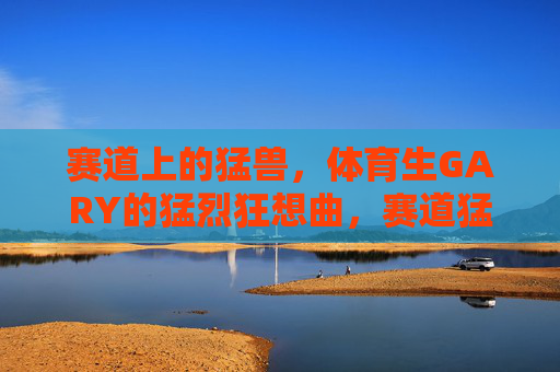 赛道上的猛兽,体育生GARY的猛烈狂想曲,赛道猛兽GARY的猛烈狂想曲 赛道上的猛兽,体育生GARY的猛烈狂想曲,赛道猛兽GARY的猛烈狂想曲