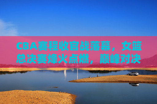 CBA赛程收官战落幕,女篮总决赛烽火点燃,巅峰对决,谁将问鼎女篮之巅?女篮总决赛巅峰对决,谁将问鼎之巅? CBA赛程收官战落幕,女篮总决赛烽火点燃,巅峰对决,谁将问鼎女篮之巅?女篮总决赛巅峰对决,谁将问鼎之巅?