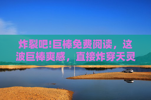 炸裂吧!巨棒免费阅读,这波巨棒爽感,直接炸穿天灵盖!巨棒免费阅读,炸裂爽感炸穿天灵盖! 炸裂吧!巨棒免费阅读,这波巨棒爽感,直接炸穿天灵盖!巨棒免费阅读,炸裂爽感炸穿天灵盖!
