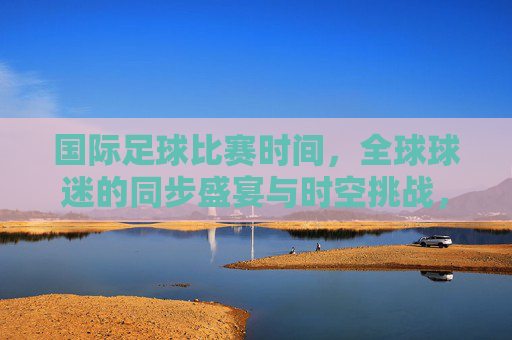 国际足球比赛时间,全球球迷的同步盛宴与时空挑战,国际足球赛时,全球同步的盛宴与时空挑战 国际足球比赛时间,全球球迷的同步盛宴与时空挑战,国际足球赛时,全球同步的盛宴与时空挑战