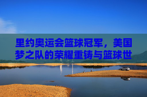 里约奥运会篮球冠军,美国梦之队的荣耀重铸与篮球世界的震撼,美国梦之队里约奥运荣耀重铸,震撼篮球世界 里约奥运会篮球冠军,美国梦之队的荣耀重铸与篮球世界的震撼,美国梦之队里约奥运荣耀重铸,震撼篮球世界