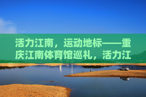 活力江南,运动地标——重庆江南体育馆巡礼,活力江南运动地标,重庆江南体育馆巡礼 活力江南,运动地标——重庆江南体育馆巡礼,活力江南运动地标,重庆江南体育馆巡礼