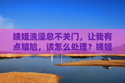 姨姐洗澡总不关门,让我有点尴尬,该怎么处理?姨姐洗澡总不关门,让我尴尬,该怎么处理? 姨姐洗澡总不关门,让我有点尴尬,该怎么处理?姨姐洗澡总不关门,让我尴尬,该怎么处理?