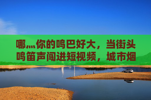 哪灬你的鸣巴好大,当街头鸣笛声闯进短视频,城市烟火气里藏着多少响亮的日常?街头鸣笛闯短视频,城市烟火气的响亮日常 哪灬你的鸣巴好大,当街头鸣笛声闯进短视频,城市烟火气里藏着多少响亮的日常?街头鸣笛闯短视频,城市烟火气的响亮日常
