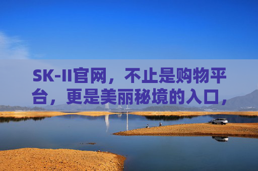 SK-II官网,不止是购物平台,更是美丽秘境的入口,SK-II官网,美丽秘境的入口 SK-II官网,不止是购物平台,更是美丽秘境的入口,SK-II官网,美丽秘境的入口