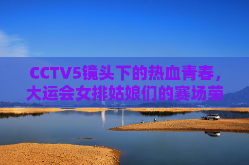 CCTV5镜头下的热血青春,大运会女排姑娘们的赛场荣光,CCTV5镜头下的热血荣光,大运会女排姑娘赛场绽放 CCTV5镜头下的热血青春,大运会女排姑娘们的赛场荣光,CCTV5镜头下的热血荣光,大运会女排姑娘赛场绽放