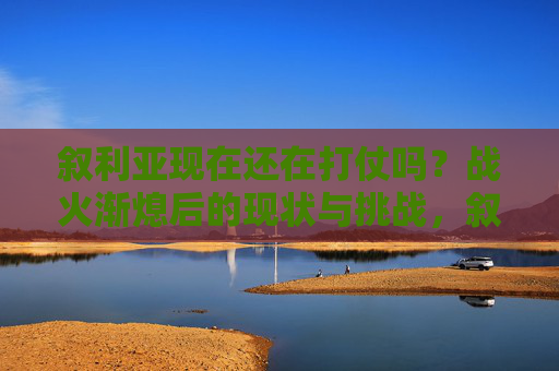 叙利亚现在还在打仗吗?战火渐熄后的现状与挑战,叙利亚战火渐熄,现状与挑战 叙利亚现在还在打仗吗?战火渐熄后的现状与挑战,叙利亚战火渐熄,现状与挑战