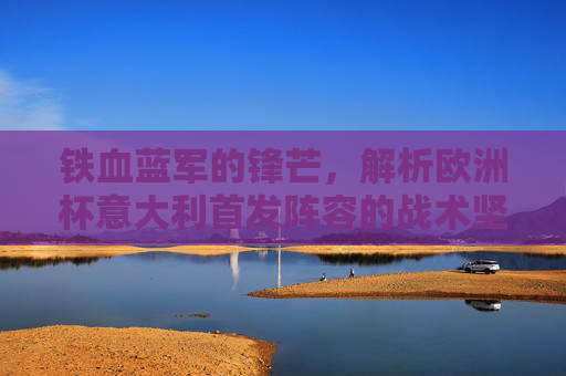 铁血蓝军的锋芒,解析欧洲杯意大利首发阵容的战术坚守与革新,铁血蓝军欧洲杯首发阵容,战术坚守与革新 铁血蓝军的锋芒,解析欧洲杯意大利首发阵容的战术坚守与革新,铁血蓝军欧洲杯首发阵容,战术坚守与革新