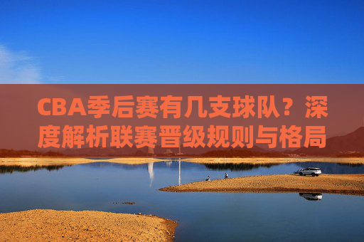 CBA季后赛有几支球队?深度解析联赛晋级规则与格局,深度解析,CBA季后赛球队数量、晋级规则与联赛格局 CBA季后赛有几支球队?深度解析联赛晋级规则与格局,深度解析,CBA季后赛球队数量、晋级规则与联赛格局
