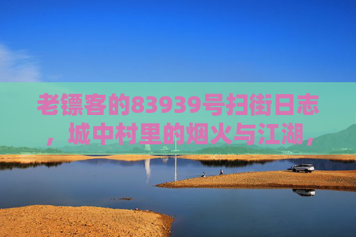 老镖客的83939号扫街日志,城中村里的烟火与江湖,老镖客83939号扫街日志,城中村烟火江湖 老镖客的83939号扫街日志,城中村里的烟火与江湖,老镖客83939号扫街日志,城中村烟火江湖