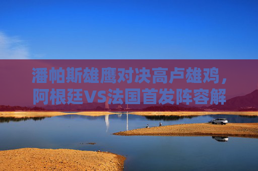 潘帕斯雄鹰对决高卢雄鸡,阿根廷VS法国首发阵容解析,谁将捧起大力神杯?阿根廷VS法国,潘帕斯雄鹰对决高卢雄鸡,谁将捧起大力神杯? 潘帕斯雄鹰对决高卢雄鸡,阿根廷VS法国首发阵容解析,谁将捧起大力神杯?阿根廷VS法国,潘帕斯雄鹰对决高卢雄鸡,谁将捧起大力神杯?