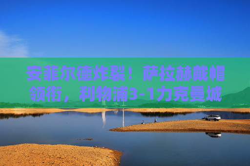 安菲尔德炸裂!萨拉赫戴帽领衔,利物浦3-1力克曼城迎关键争冠战,萨拉赫戴帽领衔,利物浦3-1曼城迎关键争冠战 安菲尔德炸裂!萨拉赫戴帽领衔,利物浦3-1力克曼城迎关键争冠战,萨拉赫戴帽领衔,利物浦3-1曼城迎关键争冠战