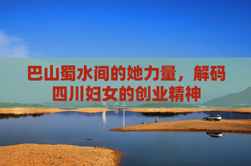 巴山蜀水间的她力量,解码四川妇女的创业精神 巴山蜀水间的她力量,解码四川妇女的创业精神