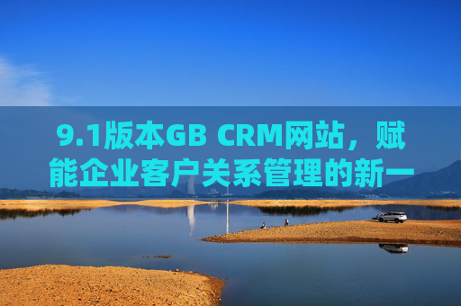 9.1版本GB CRM网站,赋能企业客户关系管理的新一代数字化平台,1版本GB CRM网站,赋能企业客户关系管理的新一代数字化平台 9.1版本GB CRM网站,赋能企业客户关系管理的新一代数字化平台,1版本GB CRM网站,赋能企业客户关系管理的新一代数字化平台