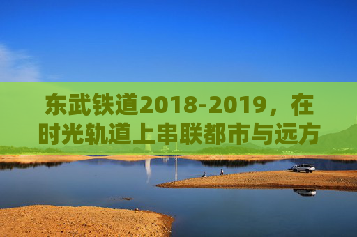 东武铁道2018-2019,在时光轨道上串联都市与远方的脉动,东武铁道2018-2019,时光轨道串联都市与远方的脉动 东武铁道2018-2019,在时光轨道上串联都市与远方的脉动,东武铁道2018-2019,时光轨道串联都市与远方的脉动