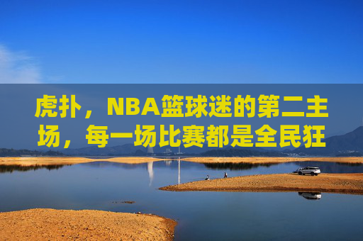 虎扑，NBA篮球迷的第二主场，每一场比赛都是全民狂欢，虎扑，NBA篮球迷的第二主场，全民狂欢
