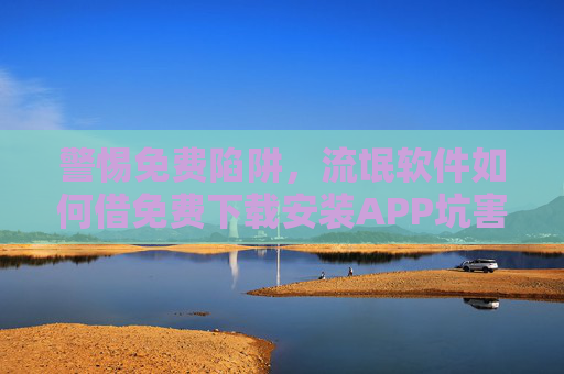 警惕免费陷阱，流氓软件如何借免费下载安装APP坑害用户？免费下载APP陷阱，流氓软件如何借免费坑害用户？