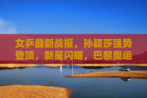 女乒最新战报,孙颖莎强势登顶,新星闪耀,巴黎奥运阵容悬念渐起,孙颖莎强势登顶新星闪耀 女乒巴黎奥运阵容悬念渐起 女乒最新战报,孙颖莎强势登顶,新星闪耀,巴黎奥运阵容悬念渐起,孙颖莎强势登顶新星闪耀 女乒巴黎奥运阵容悬念渐起