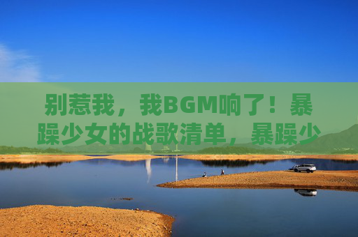 别惹我,我BGM响了!暴躁少女的战歌清单,暴躁少女的BGM战歌清单 别惹我,我BGM响了!暴躁少女的战歌清单,暴躁少女的BGM战歌清单