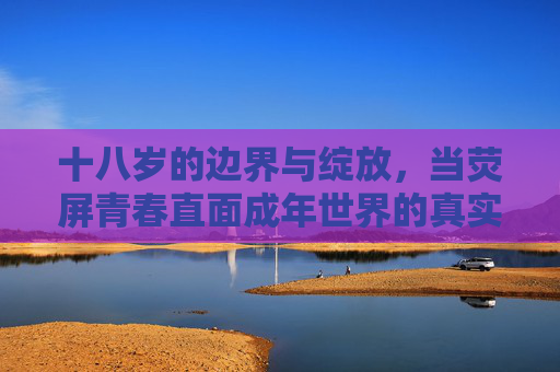 十八岁的边界与绽放，当荧屏青春直面成年世界的真实，荧屏青春十八岁，边界与成年世界的真实绽放