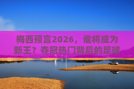 梅西预言2026,谁将成为新王?夺冠热门背后的足球密码 梅西预言2026,谁将成为新王?夺冠热门背后的足球密码