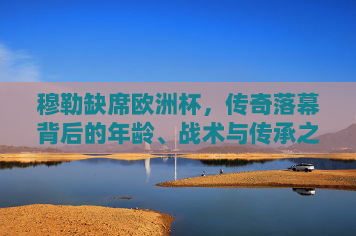 穆勒缺席欧洲杯,传奇落幕背后的年龄、战术与传承之思,穆勒缺席欧洲杯,传奇落幕背后的年龄、战术与传承之思 穆勒缺席欧洲杯,传奇落幕背后的年龄、战术与传承之思,穆勒缺席欧洲杯,传奇落幕背后的年龄、战术与传承之思