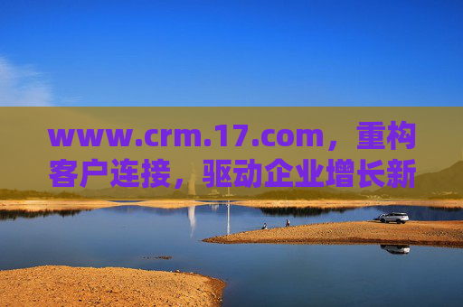 www.crm.17.com，重构客户连接，驱动企业增长新引擎，CRM重构客户连接 驱动企业增长新引擎