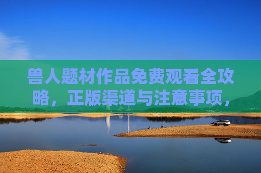 兽人题材作品免费观看全攻略，正版渠道与注意事项，兽人题材作品免费观看全攻略，正版渠道与注意事项