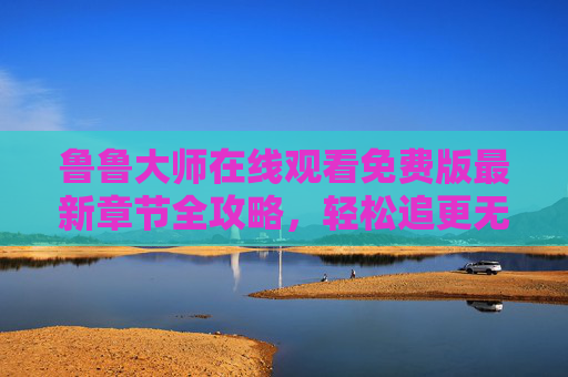 鲁鲁大师在线观看免费版最新章节全攻略，轻松追更无阻碍！鲁鲁大师免费版最新章节全攻略，轻松追更无阻碍