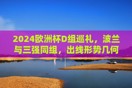 2024欧洲杯D组巡礼，波兰与三强同组，出线形势几何？2024欧洲杯D组，波兰与三强同组，出线形势几何？
