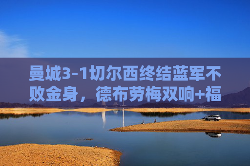 曼城3-1切尔西终结蓝军不败金身，德布劳梅双响+福登建功，蓝军遭遇赛季新败，曼城3-1切尔西终结不败金身 德布劳梅双响福登建功