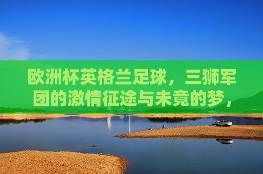 欧洲杯英格兰足球，三狮军团的激情征途与未竟的梦，欧洲杯三狮军团，激情征途与未竟之梦