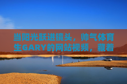 当阳光跃进镜头，帅气体育生GARY的网站视频，藏着少年最耀眼的光，阳光入镜，GARY的耀眼少年光