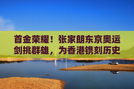 首金荣耀！张家朗东京奥运剑挑群雄，为香港镌刻历史性辉煌，张家朗东京奥运夺金 为香港镌刻历史首金