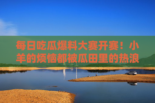 每日吃瓜爆料大赛开赛！小羊的烦恼都被瓜田里的热浪吹跑了？每日吃瓜爆料大赛开赛！小羊的烦恼被瓜田热浪吹跑