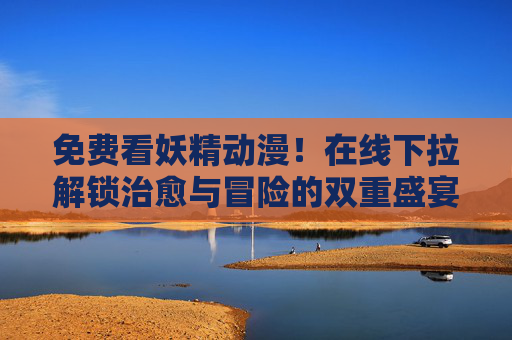 免费看妖精动漫！在线下拉解锁治愈与冒险的双重盛宴，免费解锁妖精动漫，治愈与冒险的双重盛宴