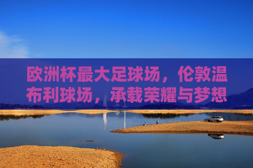 欧洲杯最大足球场，伦敦温布利球场，承载荣耀与梦想的圣殿，欧洲杯最大足球场温布利，荣耀与梦想的圣殿