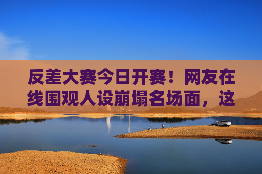 反差大赛今日开赛！网友在线围观人设崩塌名场面，这瓜保熟吗？反差大赛开赛！网友围观人设崩塌名场面，瓜保熟吗？